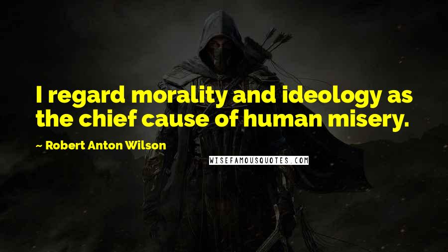 Robert Anton Wilson Quotes: I regard morality and ideology as the chief cause of human misery.