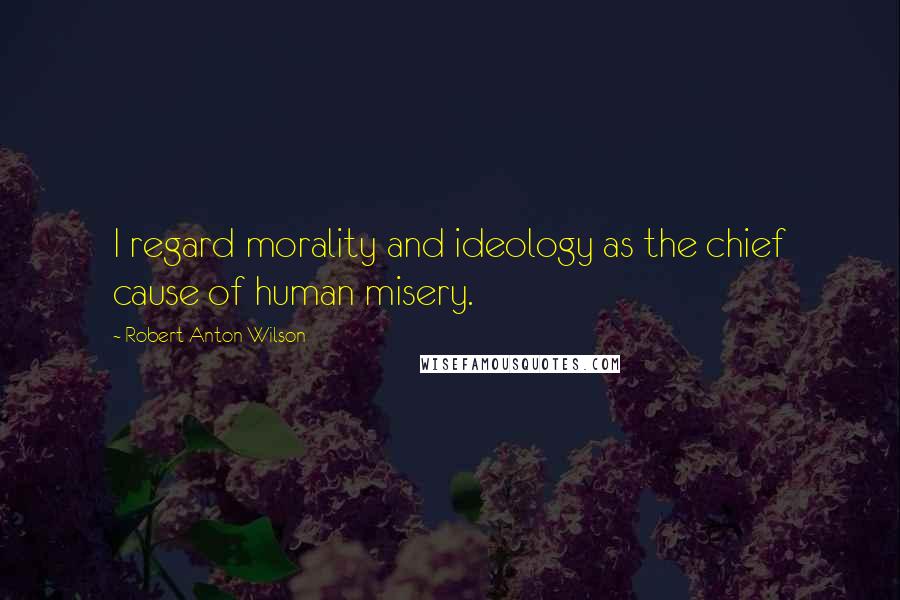 Robert Anton Wilson Quotes: I regard morality and ideology as the chief cause of human misery.