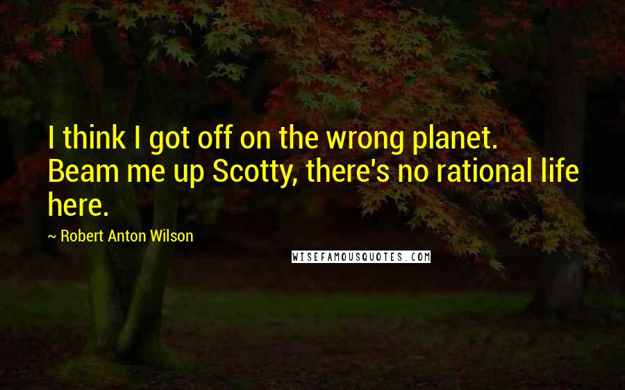 Robert Anton Wilson Quotes: I think I got off on the wrong planet. Beam me up Scotty, there's no rational life here.