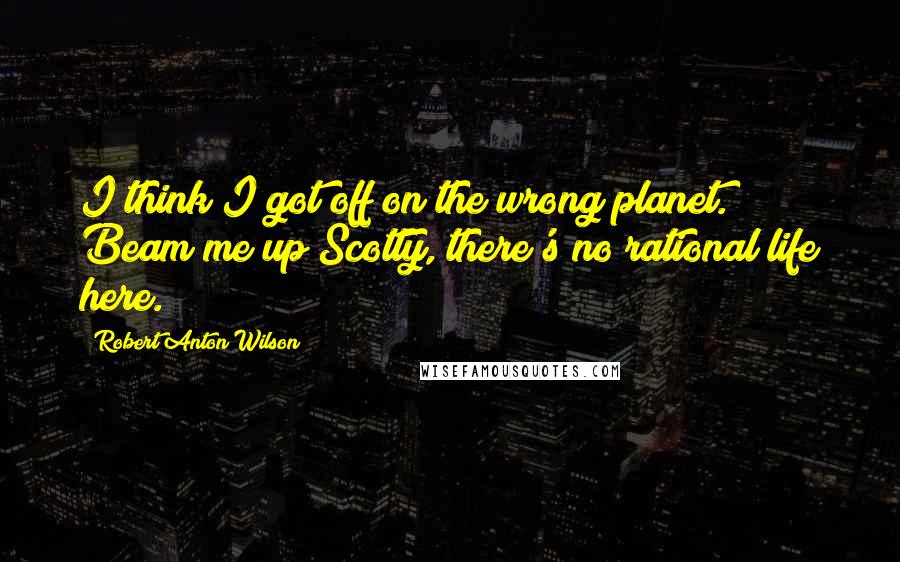 Robert Anton Wilson Quotes: I think I got off on the wrong planet. Beam me up Scotty, there's no rational life here.
