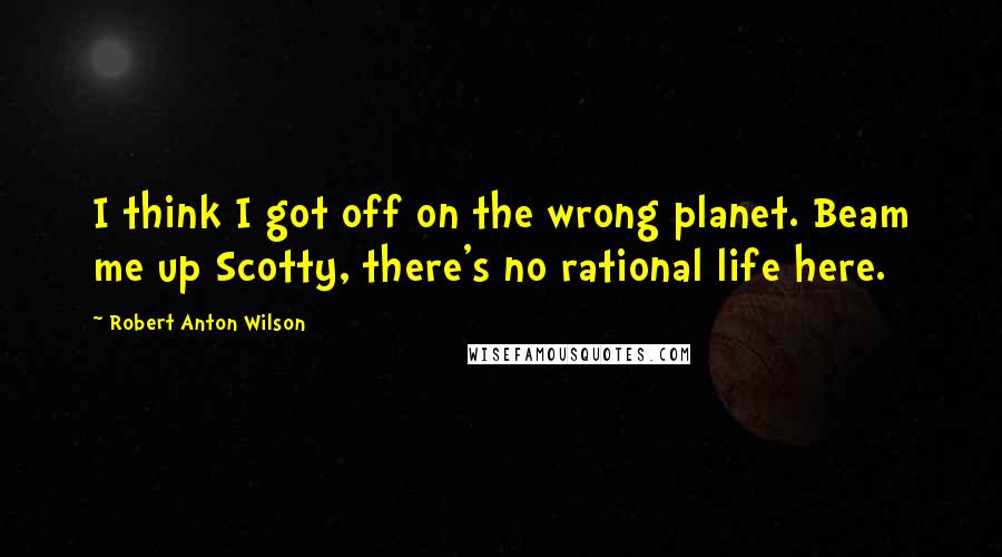 Robert Anton Wilson Quotes: I think I got off on the wrong planet. Beam me up Scotty, there's no rational life here.