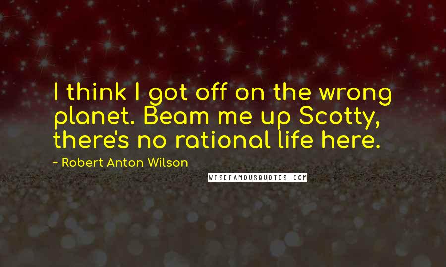 Robert Anton Wilson Quotes: I think I got off on the wrong planet. Beam me up Scotty, there's no rational life here.