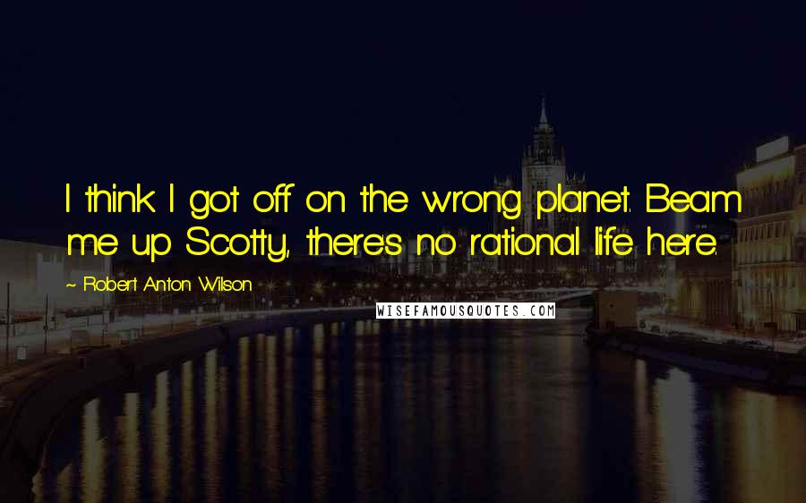 Robert Anton Wilson Quotes: I think I got off on the wrong planet. Beam me up Scotty, there's no rational life here.