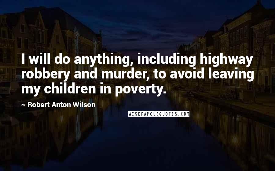 Robert Anton Wilson Quotes: I will do anything, including highway robbery and murder, to avoid leaving my children in poverty.