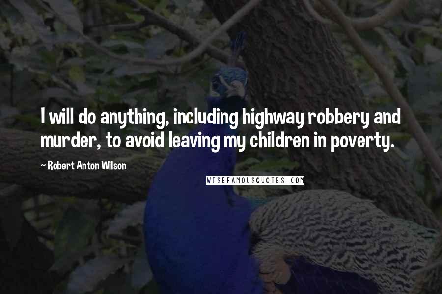 Robert Anton Wilson Quotes: I will do anything, including highway robbery and murder, to avoid leaving my children in poverty.