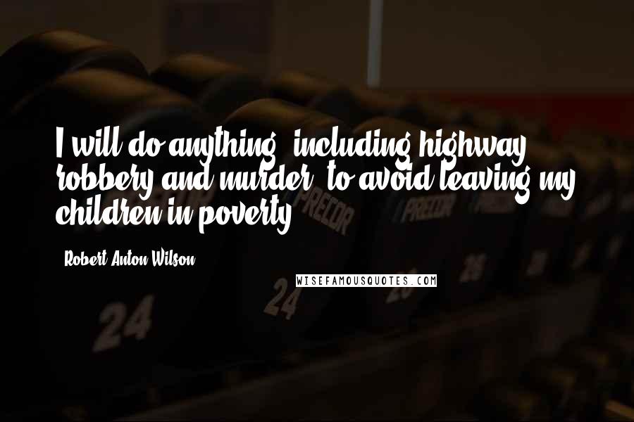 Robert Anton Wilson Quotes: I will do anything, including highway robbery and murder, to avoid leaving my children in poverty.