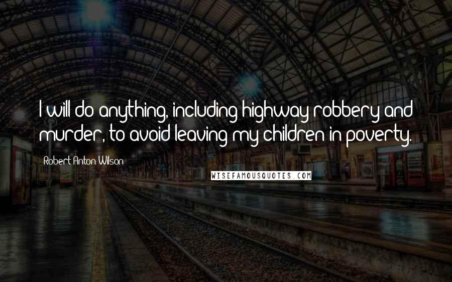 Robert Anton Wilson Quotes: I will do anything, including highway robbery and murder, to avoid leaving my children in poverty.