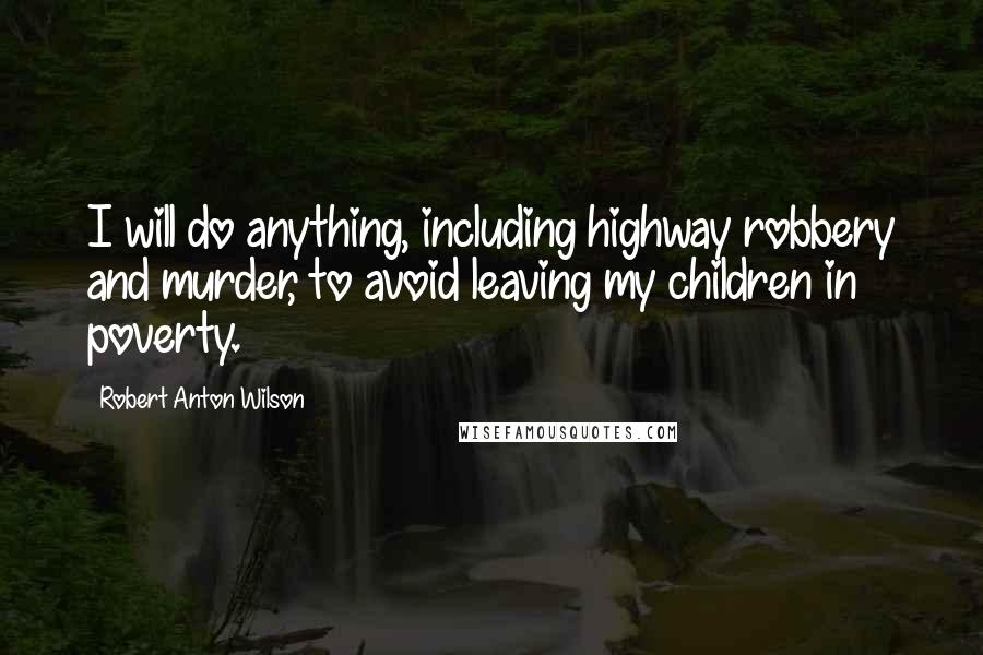 Robert Anton Wilson Quotes: I will do anything, including highway robbery and murder, to avoid leaving my children in poverty.