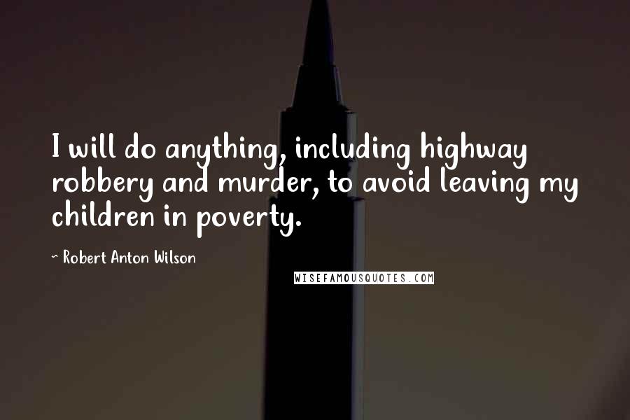 Robert Anton Wilson Quotes: I will do anything, including highway robbery and murder, to avoid leaving my children in poverty.