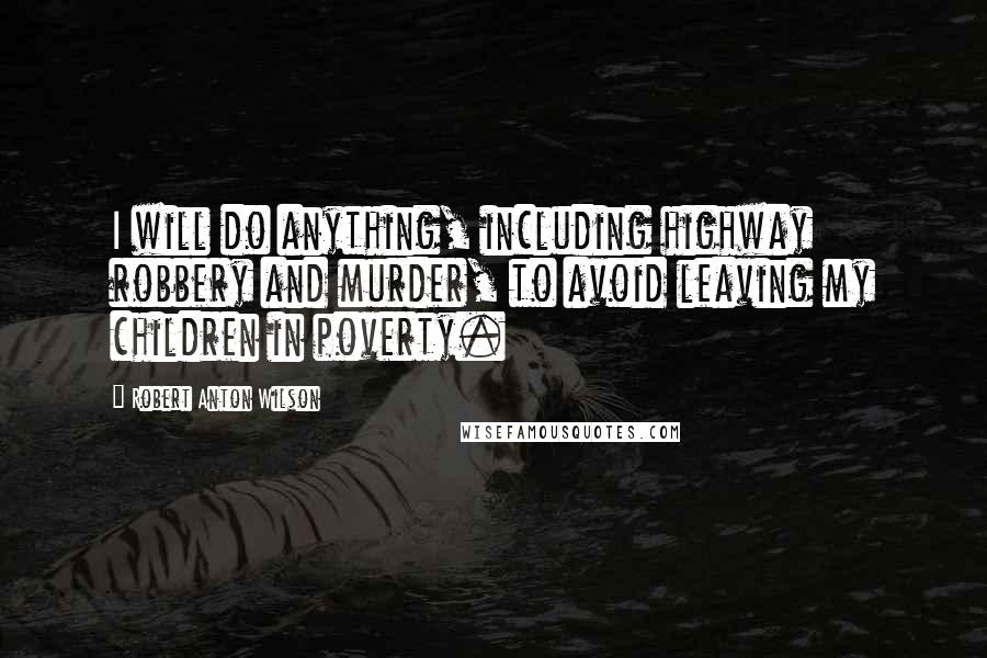 Robert Anton Wilson Quotes: I will do anything, including highway robbery and murder, to avoid leaving my children in poverty.