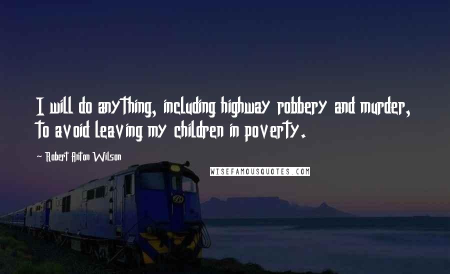 Robert Anton Wilson Quotes: I will do anything, including highway robbery and murder, to avoid leaving my children in poverty.