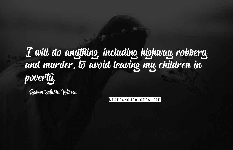 Robert Anton Wilson Quotes: I will do anything, including highway robbery and murder, to avoid leaving my children in poverty.