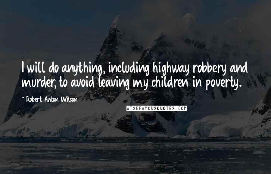 Robert Anton Wilson Quotes: I will do anything, including highway robbery and murder, to avoid leaving my children in poverty.