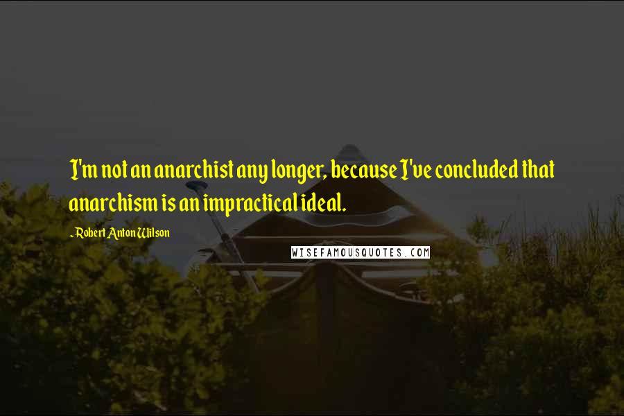 Robert Anton Wilson Quotes: I'm not an anarchist any longer, because I've concluded that anarchism is an impractical ideal.