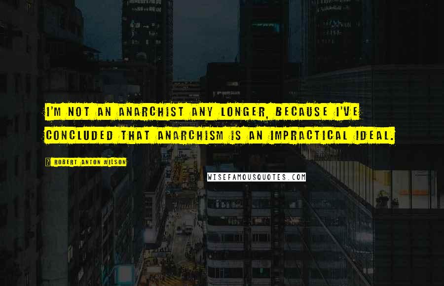 Robert Anton Wilson Quotes: I'm not an anarchist any longer, because I've concluded that anarchism is an impractical ideal.