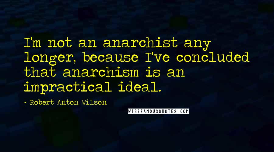 Robert Anton Wilson Quotes: I'm not an anarchist any longer, because I've concluded that anarchism is an impractical ideal.