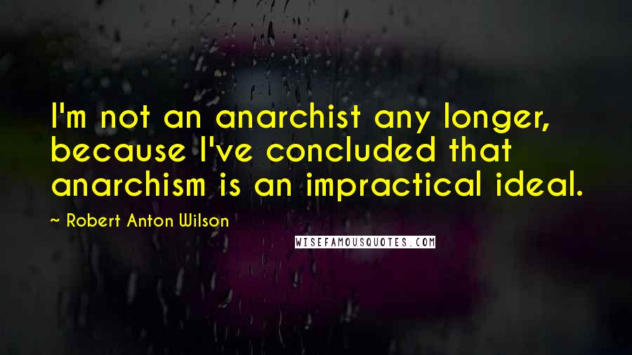 Robert Anton Wilson Quotes: I'm not an anarchist any longer, because I've concluded that anarchism is an impractical ideal.