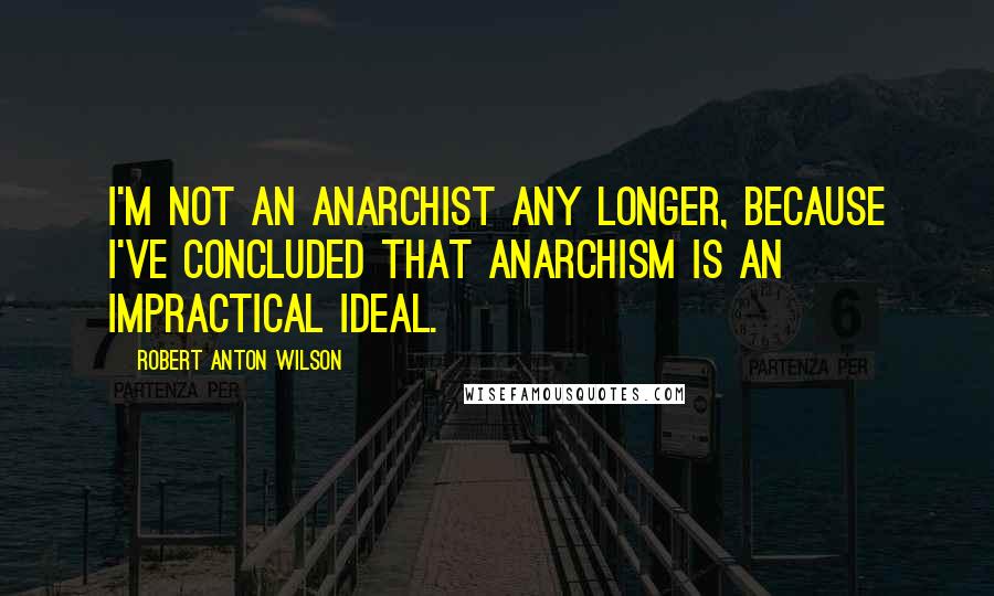 Robert Anton Wilson Quotes: I'm not an anarchist any longer, because I've concluded that anarchism is an impractical ideal.