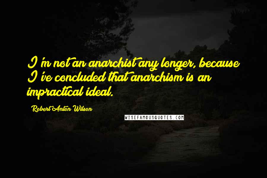 Robert Anton Wilson Quotes: I'm not an anarchist any longer, because I've concluded that anarchism is an impractical ideal.