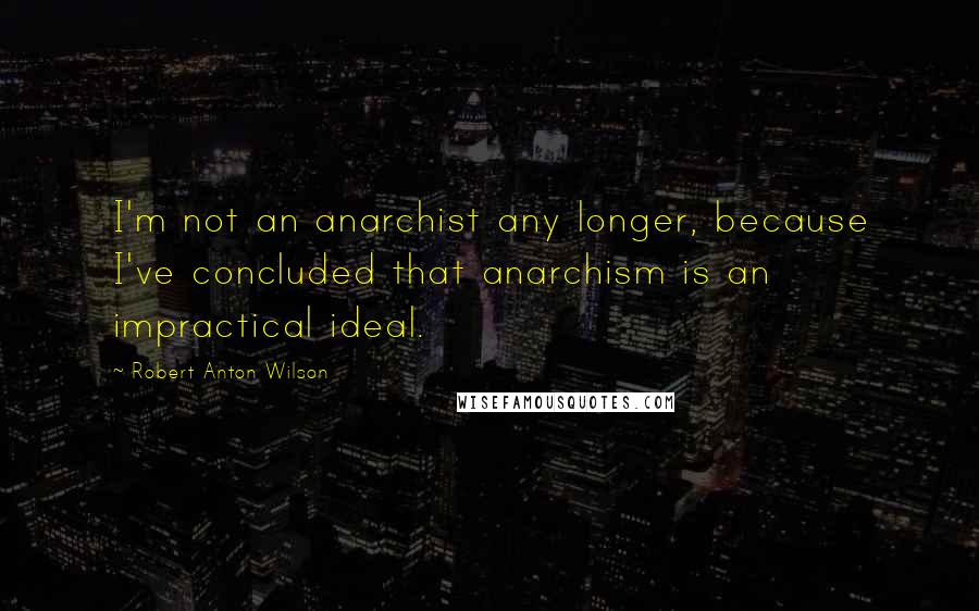 Robert Anton Wilson Quotes: I'm not an anarchist any longer, because I've concluded that anarchism is an impractical ideal.