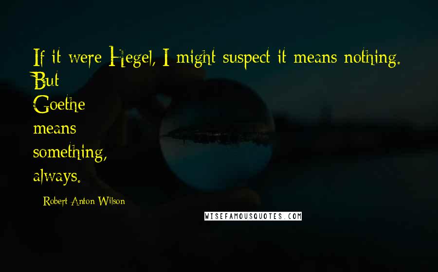 Robert Anton Wilson Quotes: If it were Hegel, I might suspect it means nothing. But Goethe means something, always.