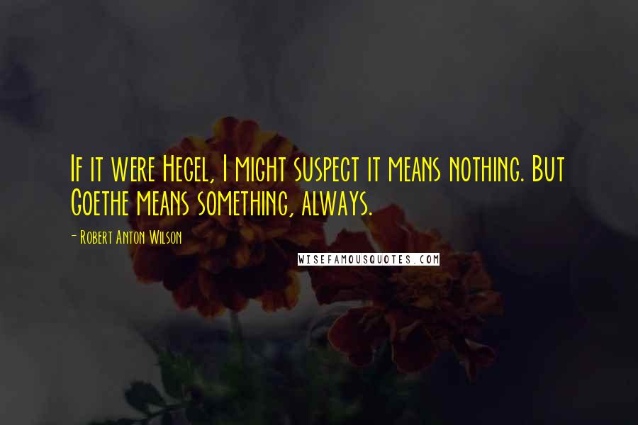 Robert Anton Wilson Quotes: If it were Hegel, I might suspect it means nothing. But Goethe means something, always.