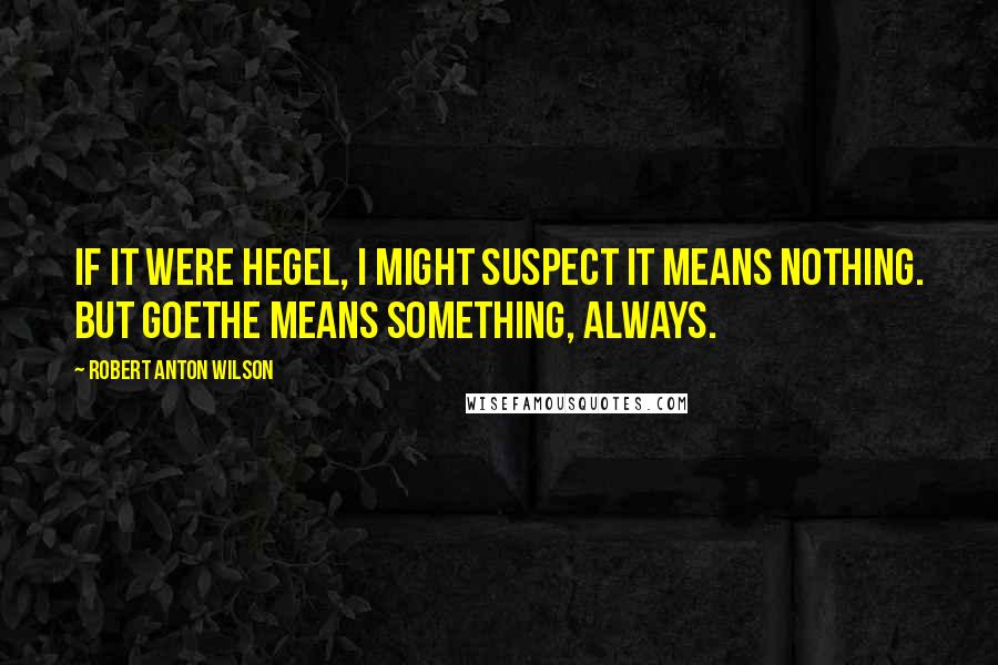 Robert Anton Wilson Quotes: If it were Hegel, I might suspect it means nothing. But Goethe means something, always.