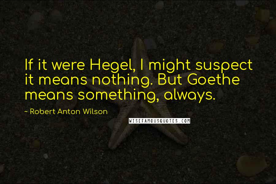 Robert Anton Wilson Quotes: If it were Hegel, I might suspect it means nothing. But Goethe means something, always.