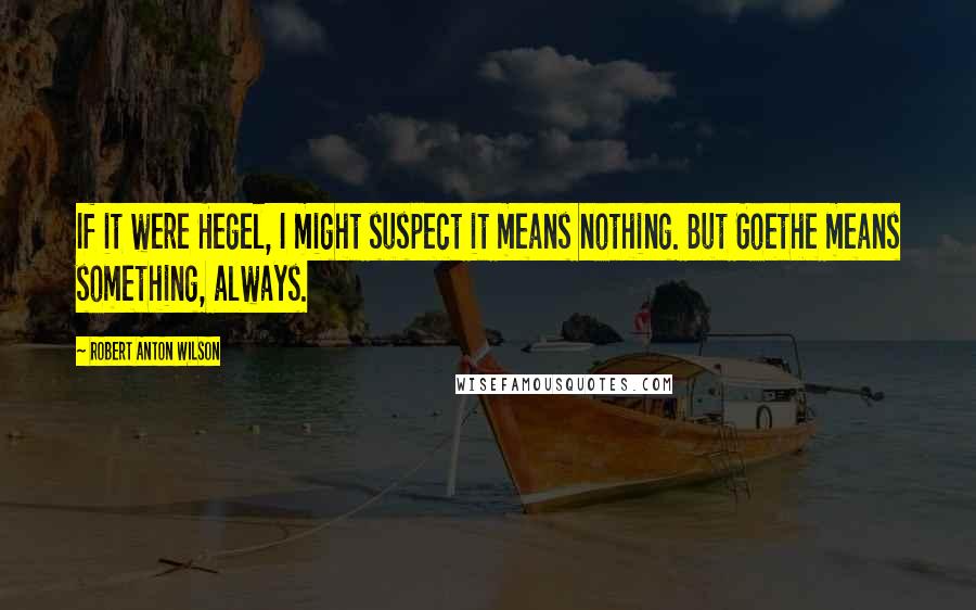 Robert Anton Wilson Quotes: If it were Hegel, I might suspect it means nothing. But Goethe means something, always.