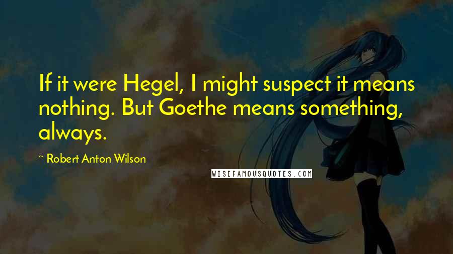 Robert Anton Wilson Quotes: If it were Hegel, I might suspect it means nothing. But Goethe means something, always.