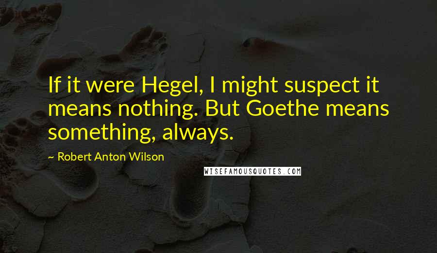 Robert Anton Wilson Quotes: If it were Hegel, I might suspect it means nothing. But Goethe means something, always.