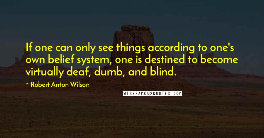 Robert Anton Wilson Quotes: If one can only see things according to one's own belief system, one is destined to become virtually deaf, dumb, and blind.