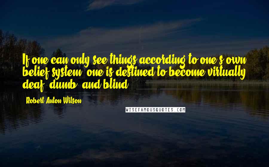 Robert Anton Wilson Quotes: If one can only see things according to one's own belief system, one is destined to become virtually deaf, dumb, and blind.