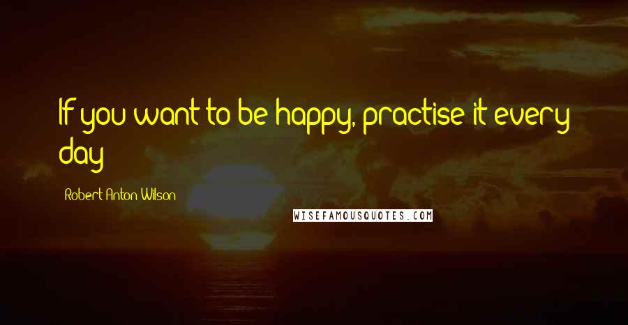 Robert Anton Wilson Quotes: If you want to be happy, practise it every day