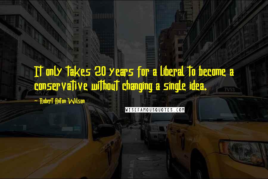 Robert Anton Wilson Quotes: It only takes 20 years for a liberal to become a conservative without changing a single idea.