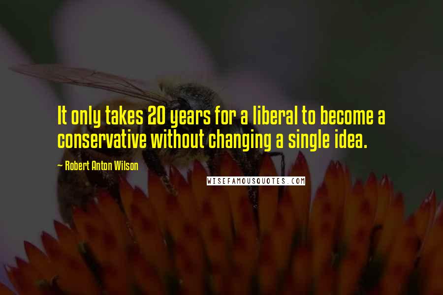 Robert Anton Wilson Quotes: It only takes 20 years for a liberal to become a conservative without changing a single idea.