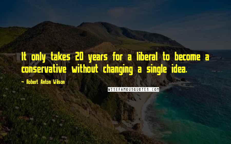 Robert Anton Wilson Quotes: It only takes 20 years for a liberal to become a conservative without changing a single idea.