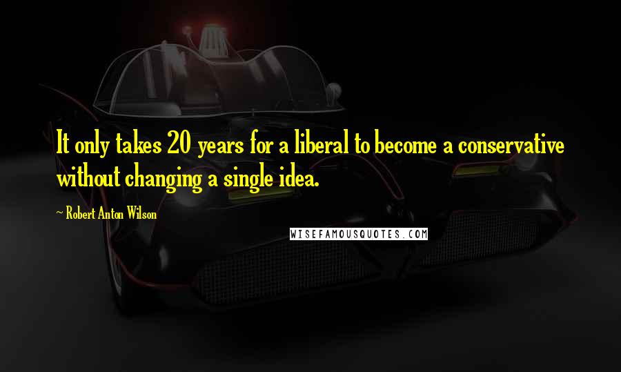 Robert Anton Wilson Quotes: It only takes 20 years for a liberal to become a conservative without changing a single idea.