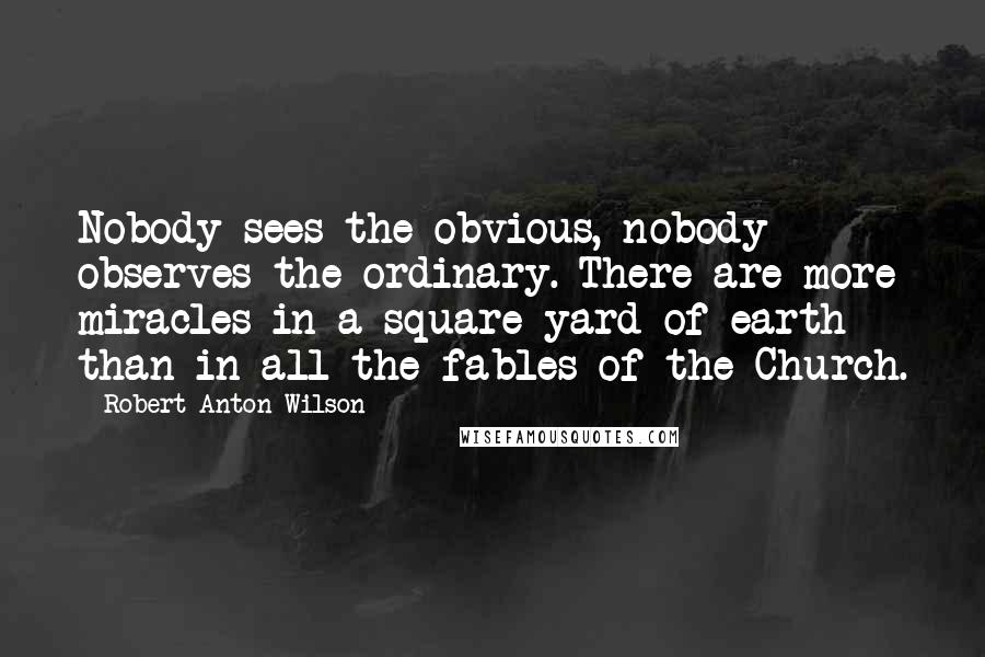 Robert Anton Wilson Quotes: Nobody sees the obvious, nobody observes the ordinary. There are more miracles in a square yard of earth than in all the fables of the Church.