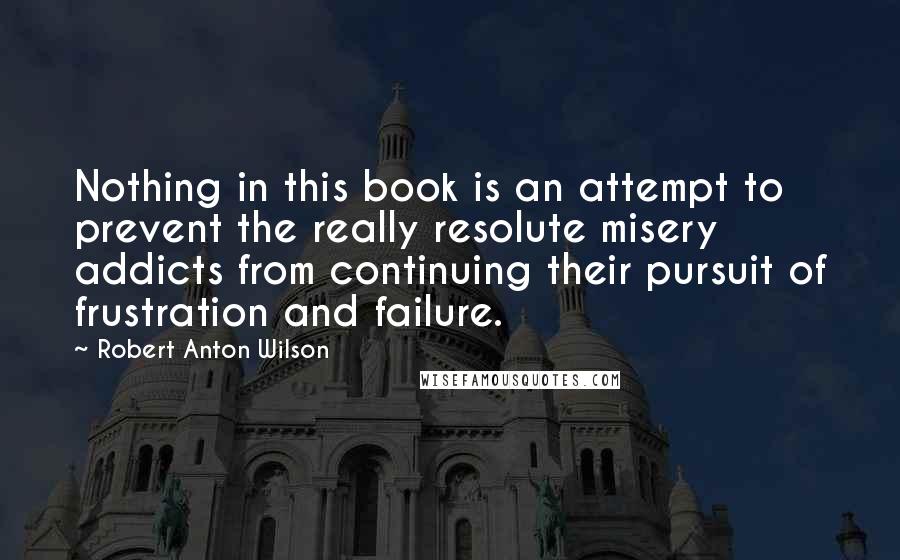 Robert Anton Wilson Quotes: Nothing in this book is an attempt to prevent the really resolute misery addicts from continuing their pursuit of frustration and failure.