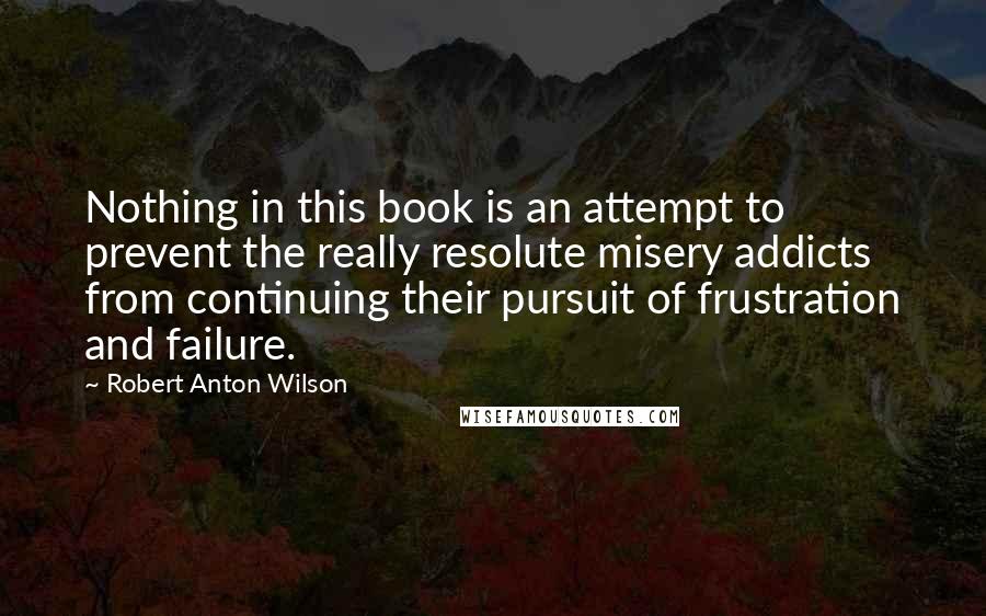 Robert Anton Wilson Quotes: Nothing in this book is an attempt to prevent the really resolute misery addicts from continuing their pursuit of frustration and failure.