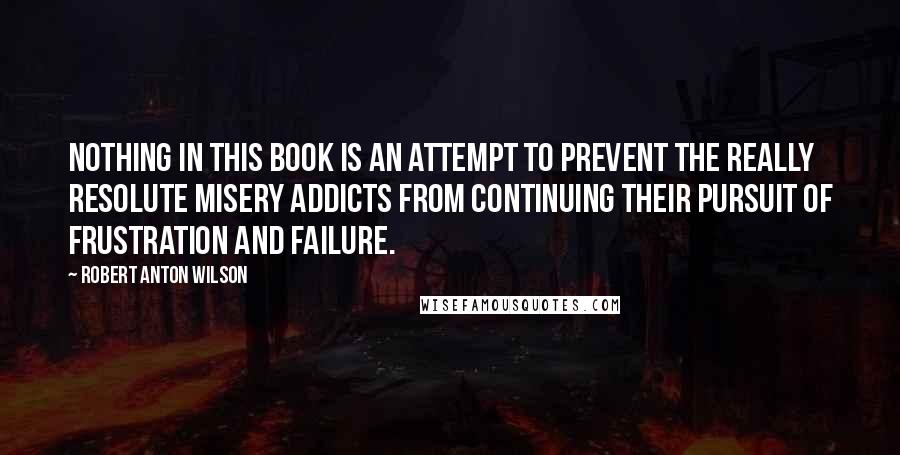 Robert Anton Wilson Quotes: Nothing in this book is an attempt to prevent the really resolute misery addicts from continuing their pursuit of frustration and failure.