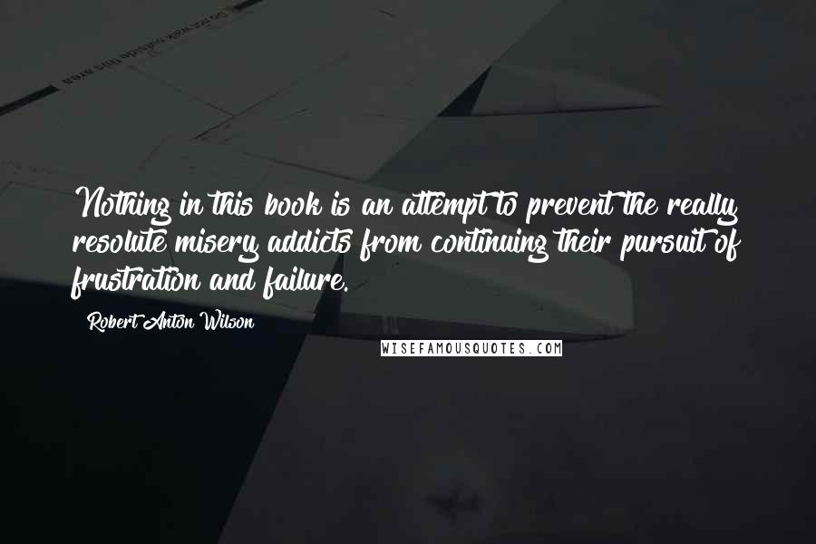 Robert Anton Wilson Quotes: Nothing in this book is an attempt to prevent the really resolute misery addicts from continuing their pursuit of frustration and failure.