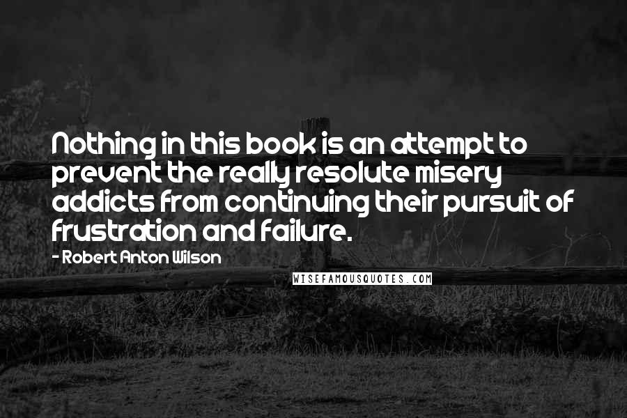 Robert Anton Wilson Quotes: Nothing in this book is an attempt to prevent the really resolute misery addicts from continuing their pursuit of frustration and failure.