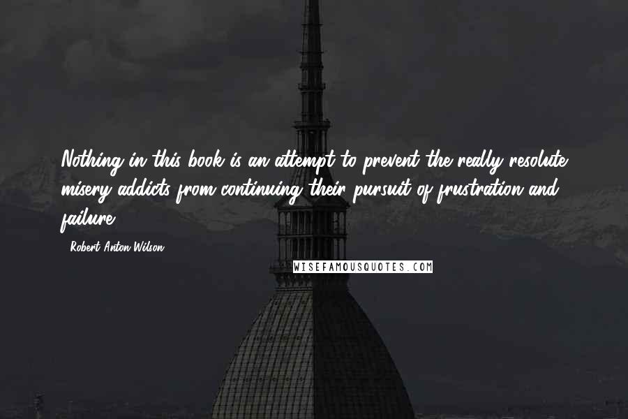 Robert Anton Wilson Quotes: Nothing in this book is an attempt to prevent the really resolute misery addicts from continuing their pursuit of frustration and failure.