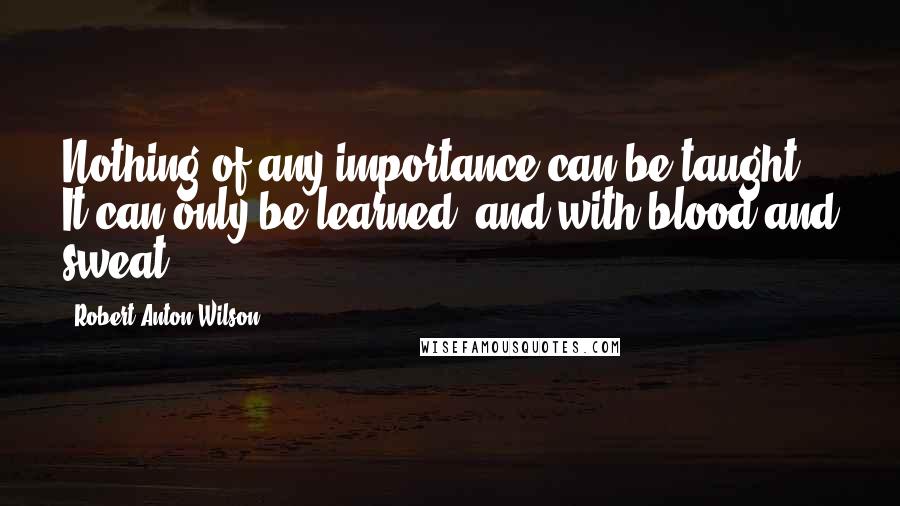 Robert Anton Wilson Quotes: Nothing of any importance can be taught. It can only be learned, and with blood and sweat.