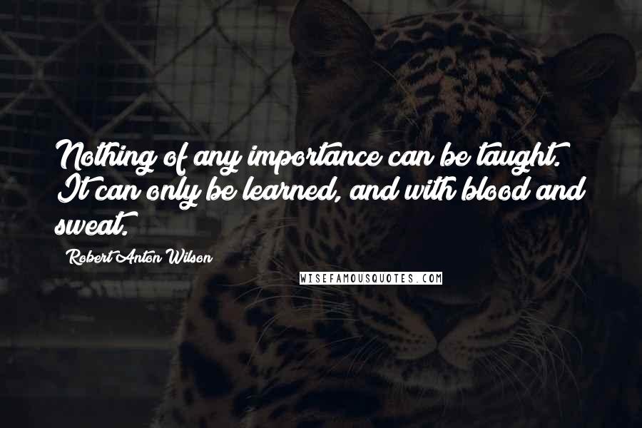 Robert Anton Wilson Quotes: Nothing of any importance can be taught. It can only be learned, and with blood and sweat.