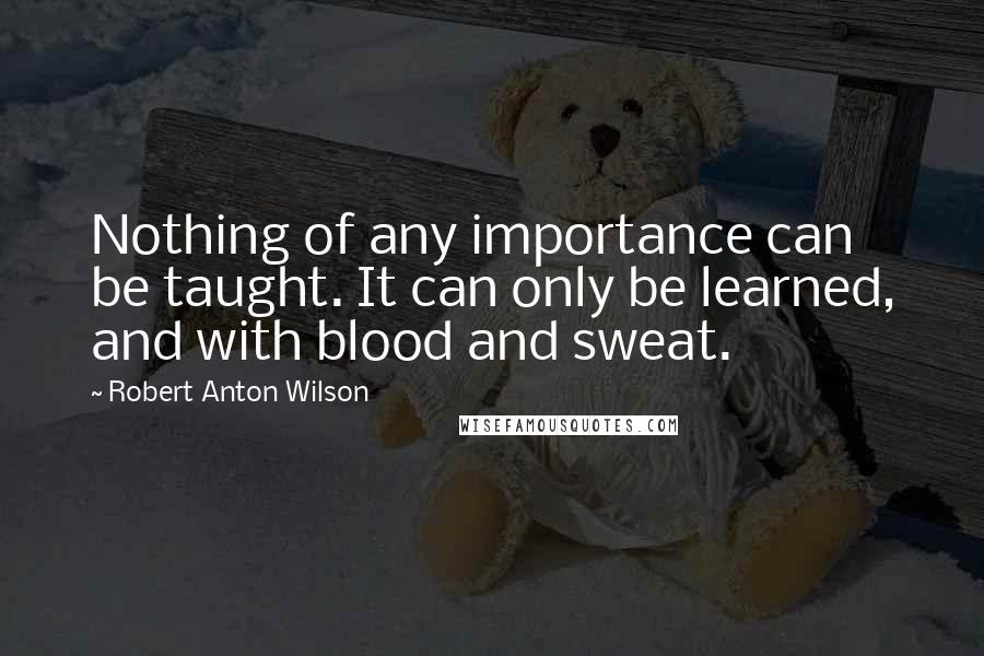 Robert Anton Wilson Quotes: Nothing of any importance can be taught. It can only be learned, and with blood and sweat.