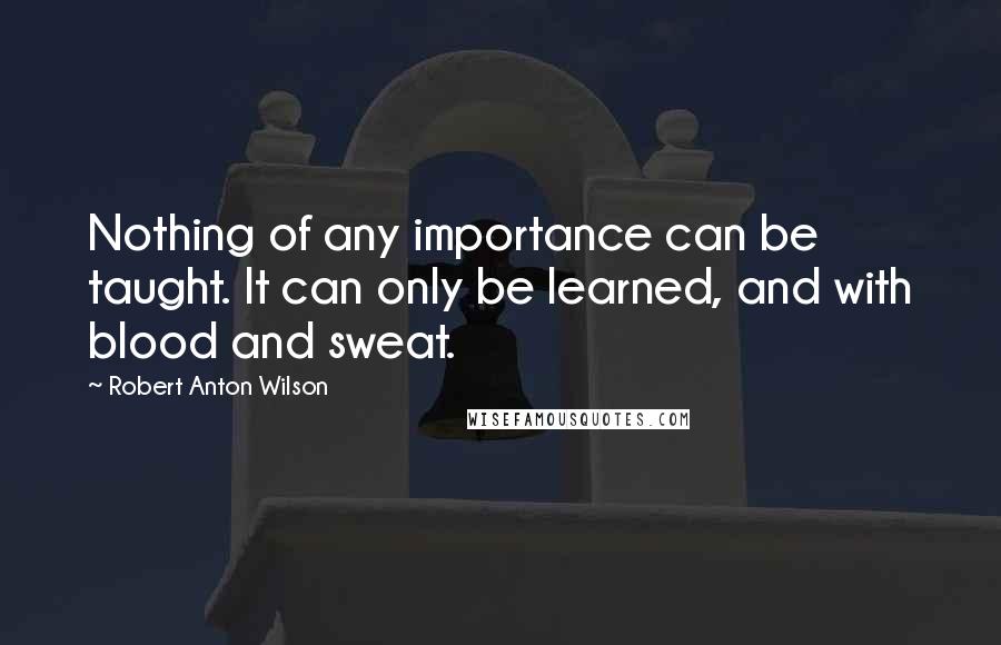 Robert Anton Wilson Quotes: Nothing of any importance can be taught. It can only be learned, and with blood and sweat.