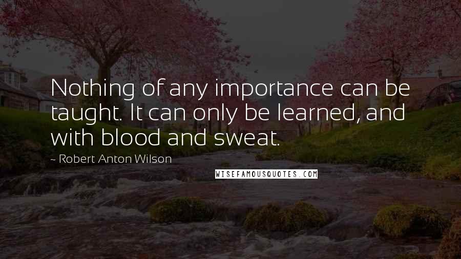 Robert Anton Wilson Quotes: Nothing of any importance can be taught. It can only be learned, and with blood and sweat.